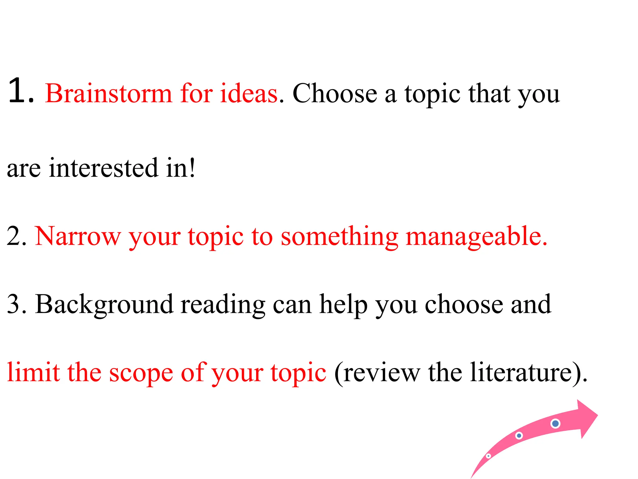 1. Brainstorm for ideas. Choose a topic that you
are interested in!
2. Narrow your topic to something manageable.
3. Background reading can help you choose and
limit the scope of your topic (review the literature).
 