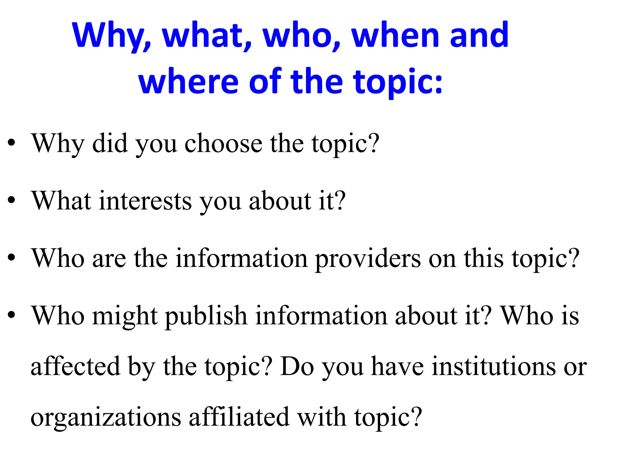 Why, what, who, when and
where of the topic:
• Why did you choose the topic?
• What interests you about it?
• Who are the information providers on this topic?
• Who might publish information about it? Who is
affected by the topic? Do you have institutions or
organizations affiliated with topic?
 