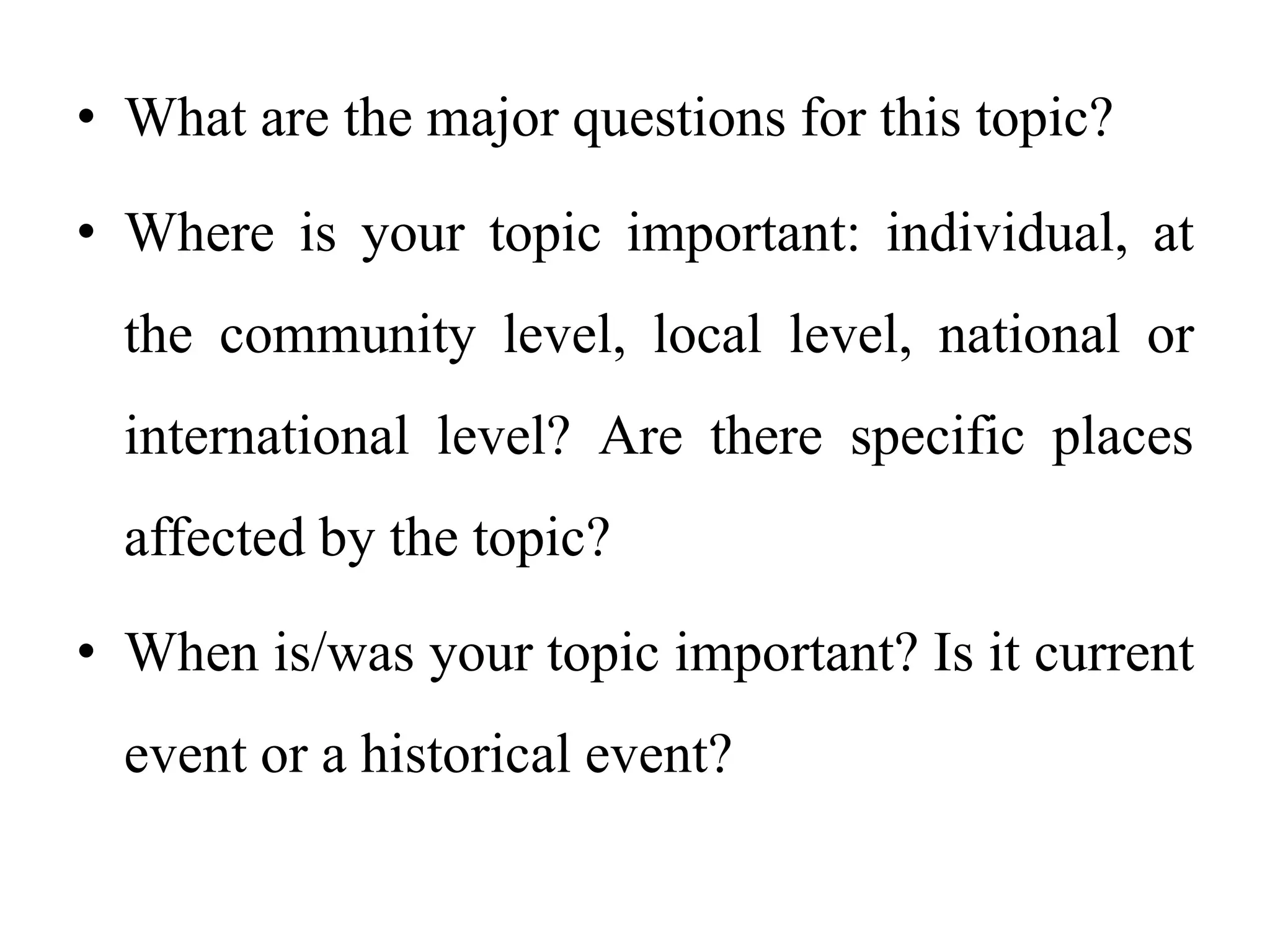 • What are the major questions for this topic?
• Where is your topic important: individual, at
the community level, local level, national or
international level? Are there specific places
affected by the topic?
• When is/was your topic important? Is it current
event or a historical event?
 