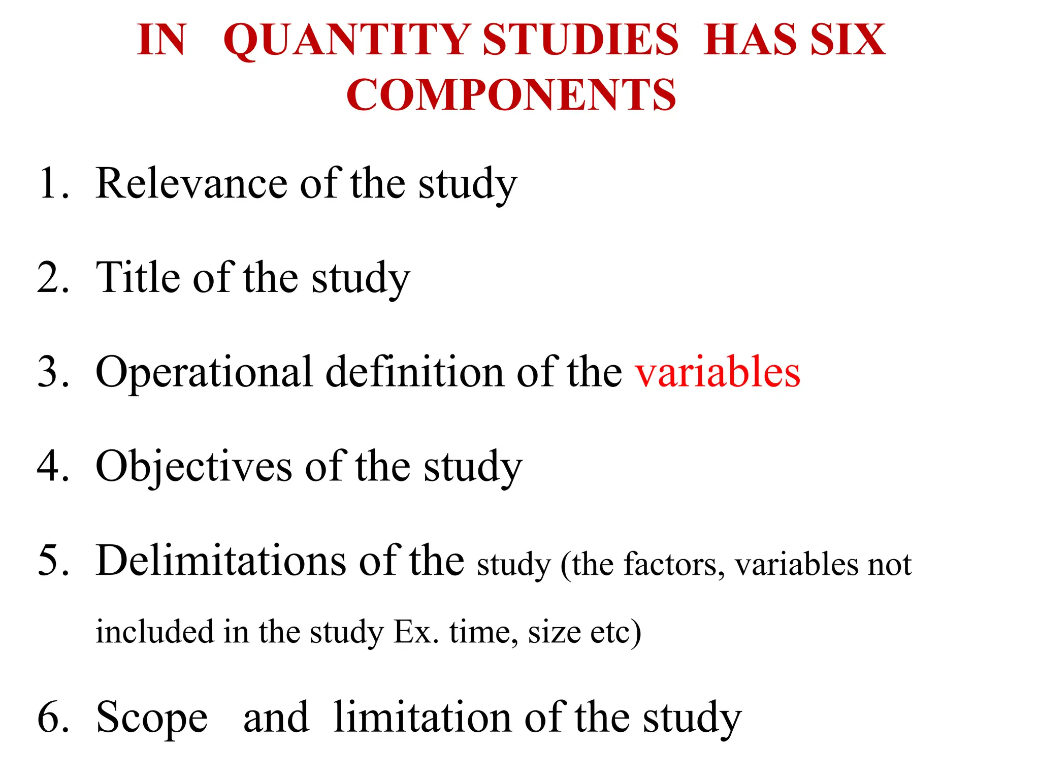 IN QUANTITY STUDIES HAS SIX
COMPONENTS
1. Relevance of the study
2. Title of the study
3. Operational definition of the variables
4. Objectives of the study
5. Delimitations of the study (the factors, variables not
included in the study Ex. time, size etc)
6. Scope and limitation of the study
 