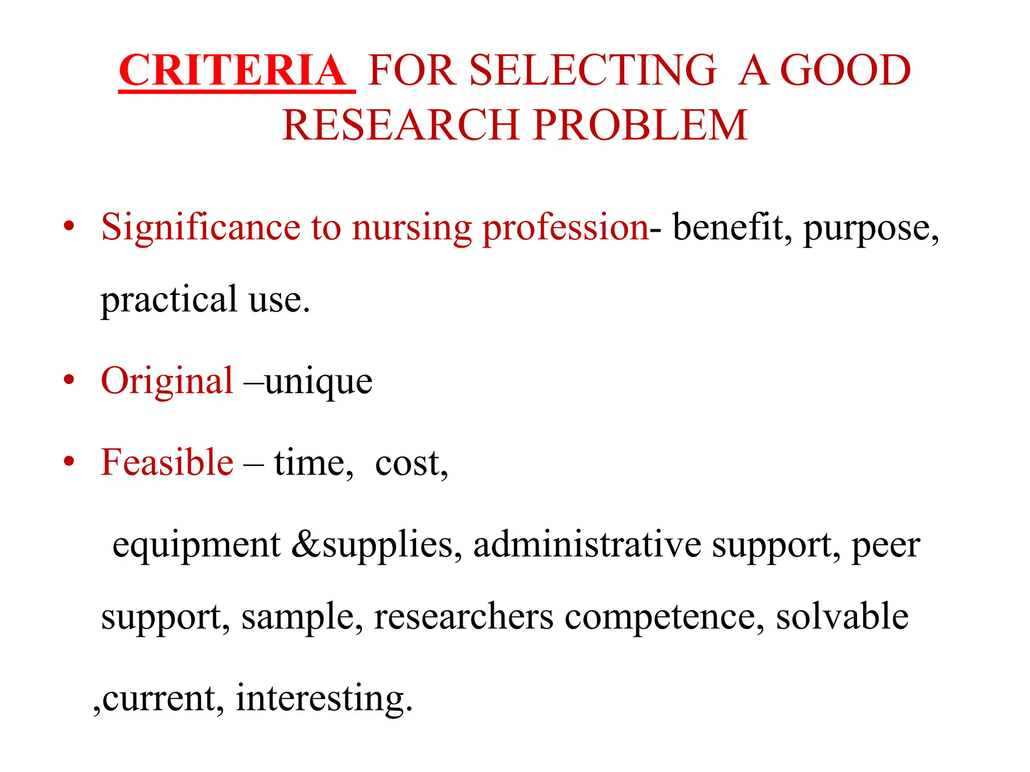CRITERIA FOR SELECTING A GOOD
RESEARCH PROBLEM
• Significance to nursing profession- benefit, purpose,
practical use.
• Original –unique
• Feasible – time, cost,
equipment &supplies, administrative support, peer
support, sample, researchers competence, solvable
,current, interesting.
 