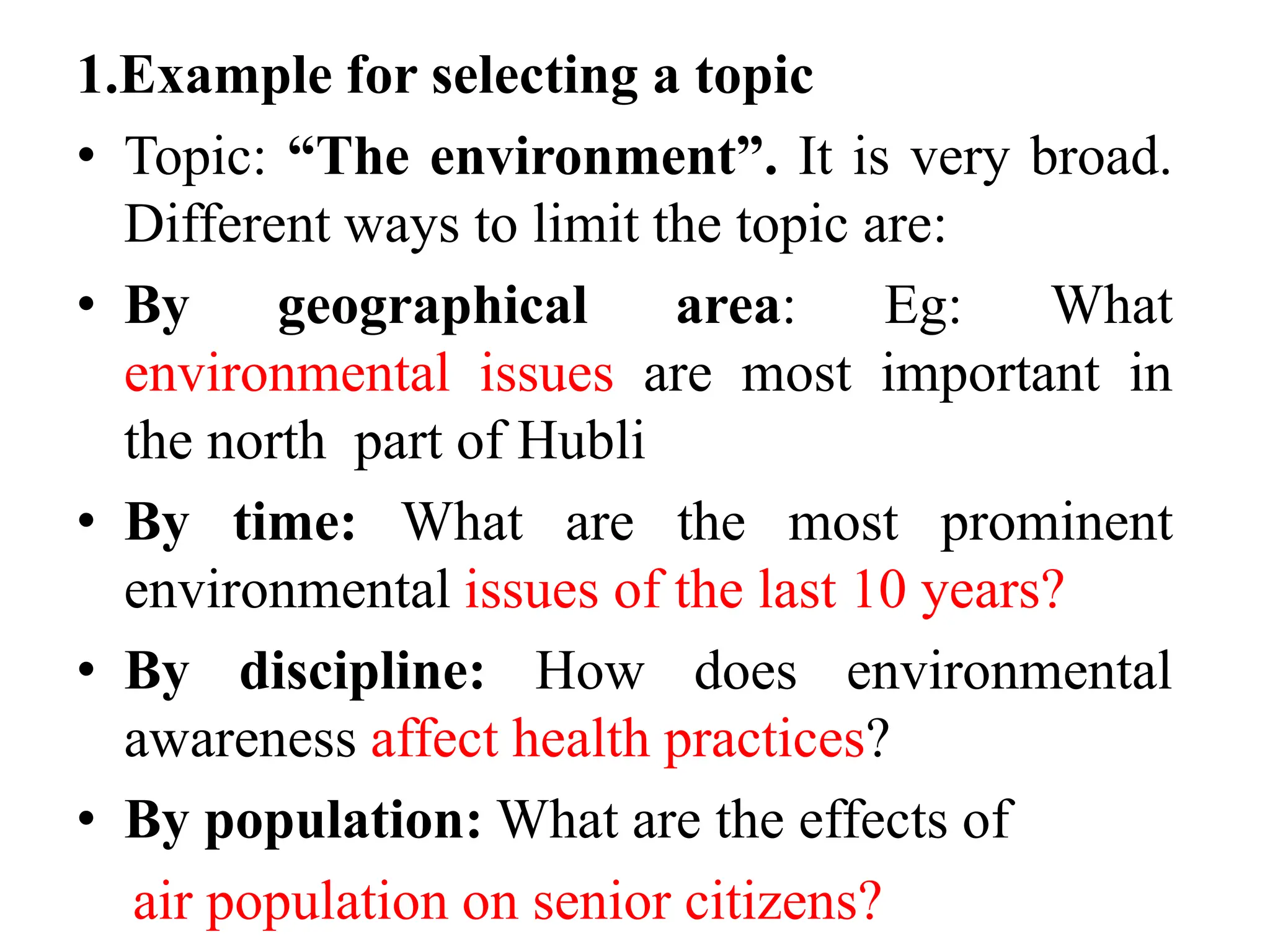 1.Example for selecting a topic
• Topic: “The environment”. It is very broad.
Different ways to limit the topic are:
• By geographical area: Eg: What
environmental issues are most important in
the north part of Hubli
• By time: What are the most prominent
environmental issues of the last 10 years?
• By discipline: How does environmental
awareness affect health practices?
• By population: What are the effects of
air population on senior citizens?
 