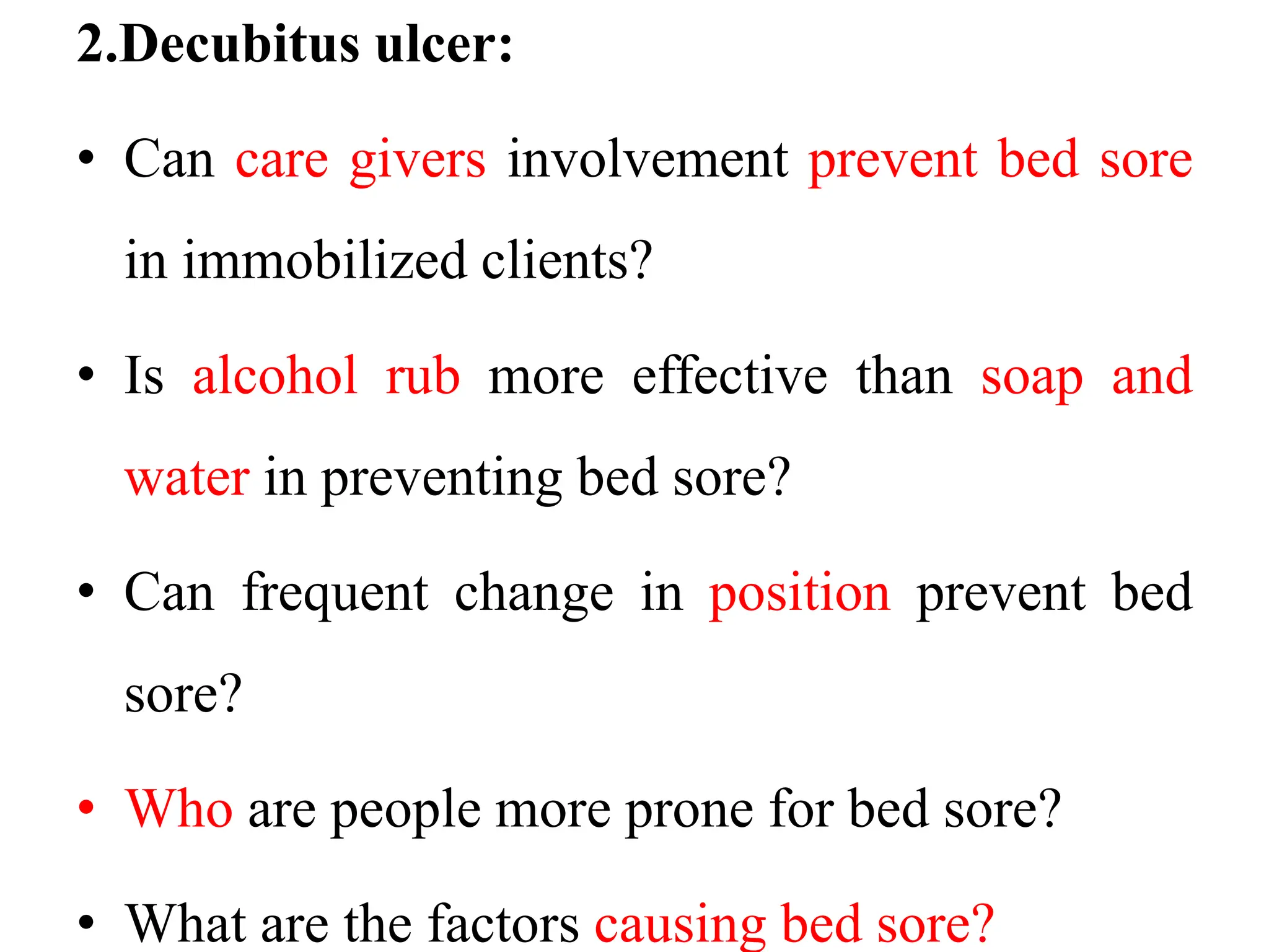 2.Decubitus ulcer:
• Can care givers involvement prevent bed sore
in immobilized clients?
• Is alcohol rub more effective than soap and
water in preventing bed sore?
• Can frequent change in position prevent bed
sore?
• Who are people more prone for bed sore?
• What are the factors causing bed sore?
 