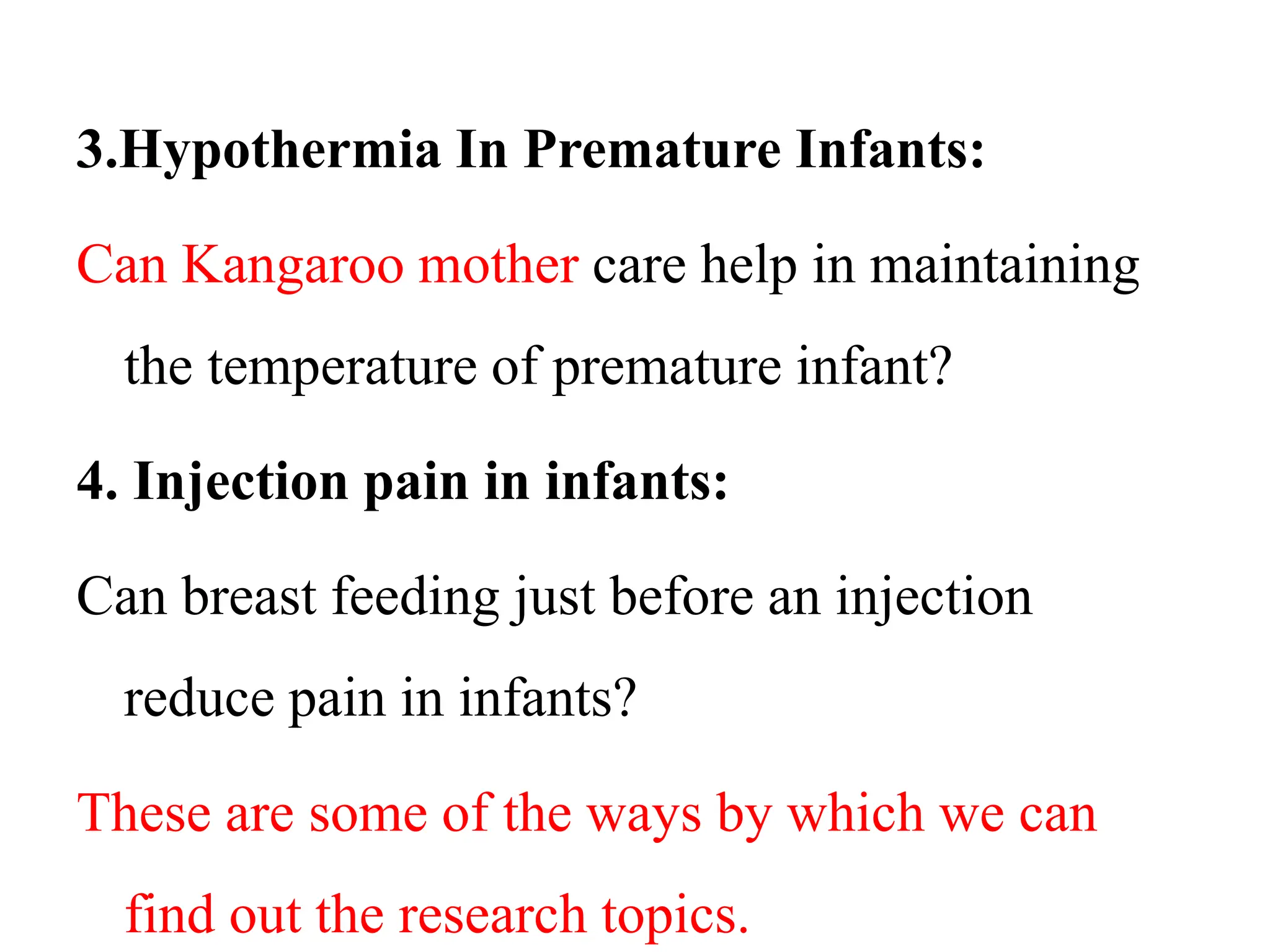 3.Hypothermia In Premature Infants:
Can Kangaroo mother care help in maintaining
the temperature of premature infant?
4. Injection pain in infants:
Can breast feeding just before an injection
reduce pain in infants?
These are some of the ways by which we can
find out the research topics.
 