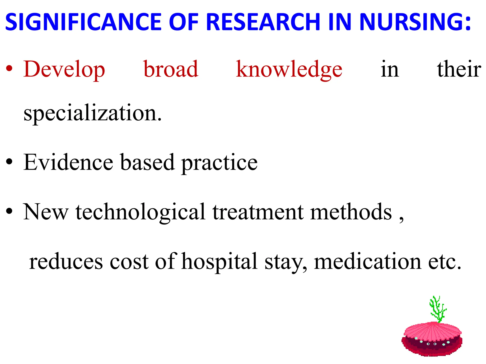 SIGNIFICANCE OF RESEARCH IN NURSING:
• Develop broad knowledge in their
specialization.
• Evidence based practice
• New technological treatment methods ,
reduces cost of hospital stay, medication etc.
 