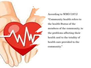 According to WHO (1971)
“Community health refers to
the health Status of the
members of the community, to
the problems affecting their
health and to the totality of
health care provided to the
community.”
 