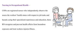 Nursing in Occupational Health –
CHNs are registered nurses who independently observe the
assess the workers’ health status with respect to job tasks and
hazard, using their specialized experiences and education, there
RN recognize and prevent health effects from hazardous
exposure and treat workers injuries/illness.
 