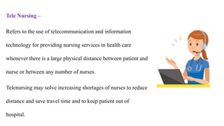Tele Nursing –
Refers to the use of telecommunication and information
technology for providing nursing services in health care
whenever there is a large physical distance between patient and
nurse or between any number of nurses.
Telenursing may solve increasing shortages of nurses to reduce
distance and save travel time and to keep patient out of
hospital.
 