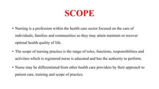 SCOPE
• Nursing is a profession within the health care sector focused on the care of
individuals, families and communities so they may attain maintain or recover
optimal health quality of life.
• The scope of nursing practice is the range of roles, functions, responsibilities and
activities which is registered nurse is educated and has the authority to perform.
• Nurse may be differentiated from other health care providers by their approach to
patient care, training and scope of practice.
 
