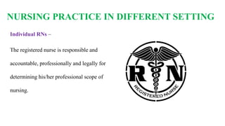 NURSING PRACTICE IN DIFFERENT SETTING
Individual RNs –
The registered nurse is responsible and
accountable, professionally and legally for
determining his/her professional scope of
nursing.
 