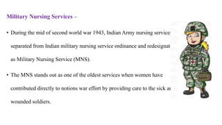 Military Nursing Services –
• During the mid of second world war 1943, Indian Army nursing services
separated from Indian military nursing service ordinance and redesignated
as Military Nursing Service (MNS).
• The MNS stands out as one of the oldest services when women have
contributed directly to notions war effort by providing care to the sick and
wounded soldiers.
 