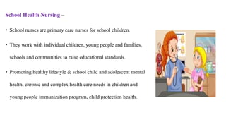School Health Nursing –
• School nurses are primary care nurses for school children.
• They work with individual children, young people and families,
schools and communities to raise educational standards.
• Promoting healthy lifestyle & school child and adolescent mental
health, chronic and complex health care needs in children and
young people immunization program, child protection health.
 