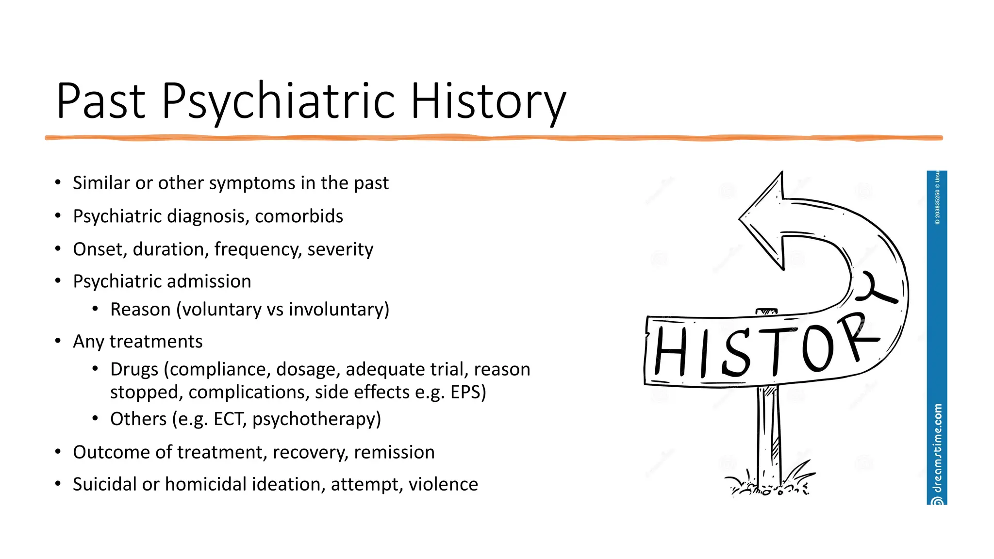 Past Psychiatric History
• Similar or other symptoms in the past
• Psychiatric diagnosis, comorbids
• Onset, duration, frequency, severity
• Psychiatric admission
• Reason (voluntary vs involuntary)
• Any treatments
• Drugs (compliance, dosage, adequate trial, reason
stopped, complications, side effects e.g. EPS)
• Others (e.g. ECT, psychotherapy)
• Outcome of treatment, recovery, remission
• Suicidal or homicidal ideation, attempt, violence
 