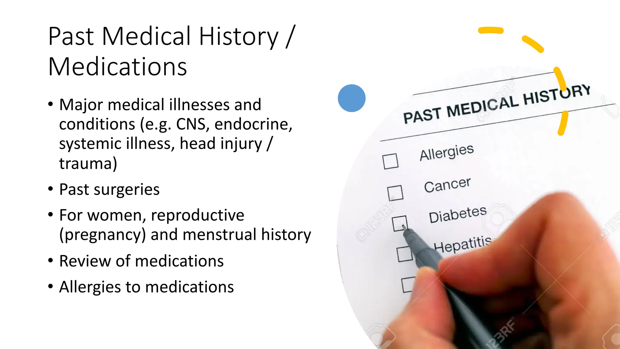 Past Medical History /
Medications
• Major medical illnesses and
conditions (e.g. CNS, endocrine,
systemic illness, head injury /
trauma)
• Past surgeries
• For women, reproductive
(pregnancy) and menstrual history
• Review of medications
• Allergies to medications
 