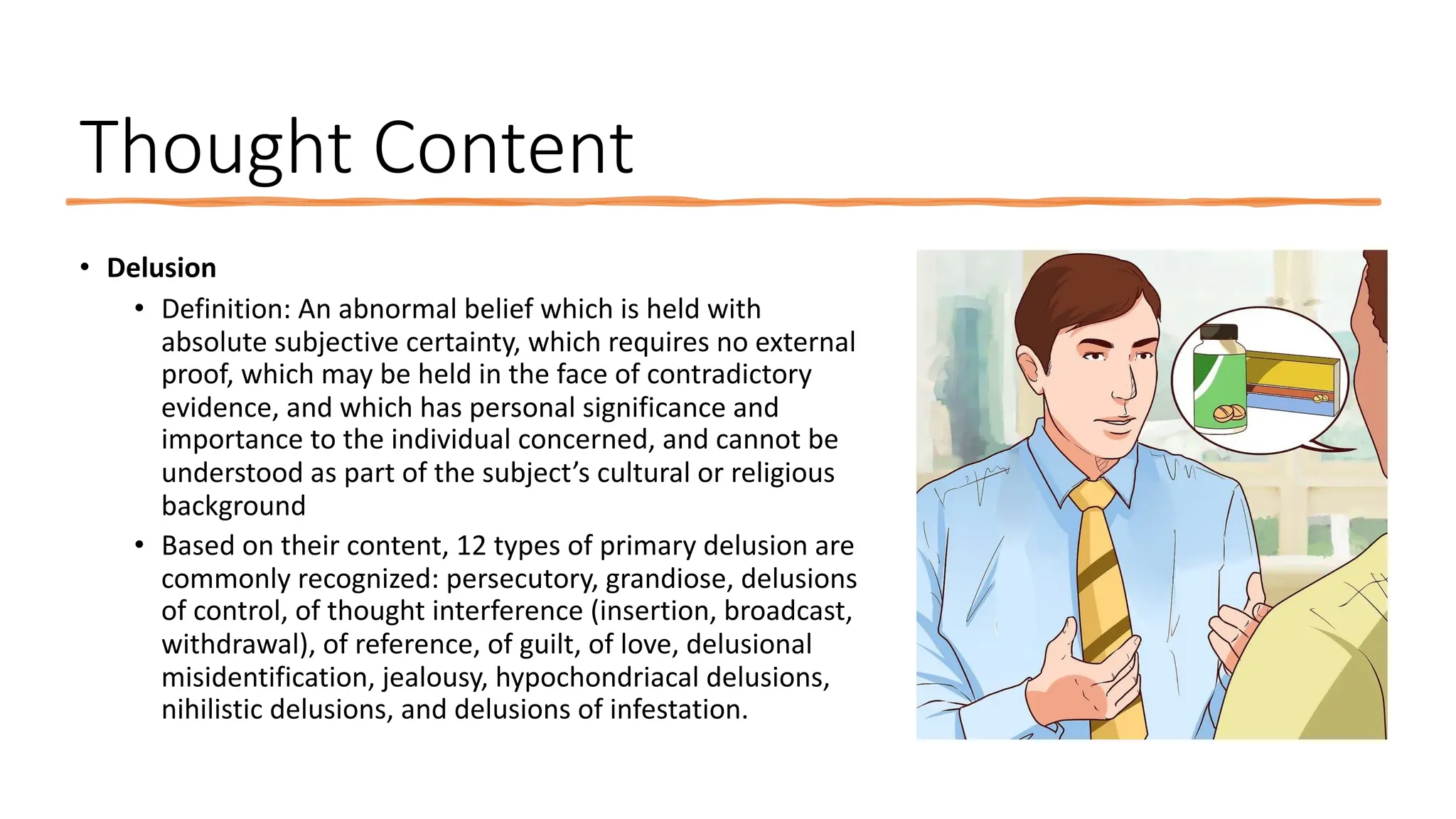 Thought Content
• Delusion
• Definition: An abnormal belief which is held with
absolute subjective certainty, which requires no external
proof, which may be held in the face of contradictory
evidence, and which has personal significance and
importance to the individual concerned, and cannot be
understood as part of the subject’s cultural or religious
background
• Based on their content, 12 types of primary delusion are
commonly recognized: persecutory, grandiose, delusions
of control, of thought interference (insertion, broadcast,
withdrawal), of reference, of guilt, of love, delusional
misidentification, jealousy, hypochondriacal delusions,
nihilistic delusions, and delusions of infestation.
 