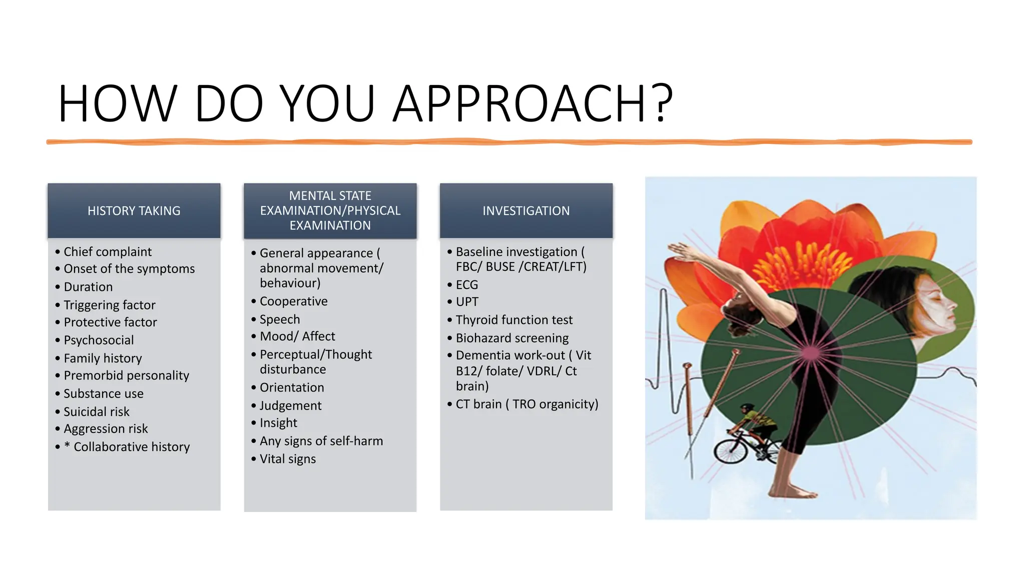 HOW DO YOU APPROACH?
HISTORY TAKING
• Chief complaint
• Onset of the symptoms
• Duration
• Triggering factor
• Protective factor
• Psychosocial
• Family history
• Premorbid personality
• Substance use
• Suicidal risk
• Aggression risk
• * Collaborative history
MENTAL STATE
EXAMINATION/PHYSICAL
EXAMINATION
• General appearance (
abnormal movement/
behaviour)
• Cooperative
• Speech
• Mood/ Affect
• Perceptual/Thought
disturbance
• Orientation
• Judgement
• Insight
• Any signs of self-harm
• Vital signs
INVESTIGATION
• Baseline investigation (
FBC/ BUSE /CREAT/LFT)
• ECG
• UPT
• Thyroid function test
• Biohazard screening
• Dementia work-out ( Vit
B12/ folate/ VDRL/ Ct
brain)
• CT brain ( TRO organicity)
 