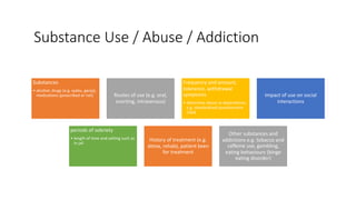 Substance Use / Abuse / Addiction
Substances
• alcohol, drugs (e.g. syabu, ganja),
medications (prescribed or not) Routes of use (e.g. oral,
snorting, intravenous)
Frequency and amount,
tolerance, withdrawal
symptoms
• determine abuse vs dependence,
e.g. standardized questionnaire
CAGE
Impact of use on social
interactions
periods of sobriety
• length of time and setting such as
in jail
History of treatment (e.g.
detox, rehab), patient keen
for treatment
Other substances and
addictions e.g. tobacco and
caffeine use, gambling,
eating behaviours (binge
eating disorder)
 