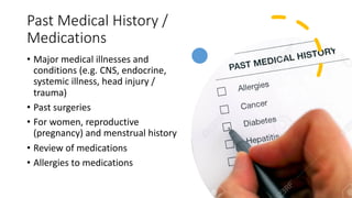 Past Medical History /
Medications
• Major medical illnesses and
conditions (e.g. CNS, endocrine,
systemic illness, head injury /
trauma)
• Past surgeries
• For women, reproductive
(pregnancy) and menstrual history
• Review of medications
• Allergies to medications
 