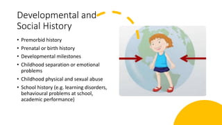 Developmental and
Social History
• Premorbid history
• Prenatal or birth history
• Developmental milestones
• Childhood separation or emotional
problems
• Childhood physical and sexual abuse
• School history (e.g. learning disorders,
behavioural problems at school,
academic performance)
 