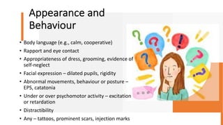 Appearance and
Behaviour
• Body language (e.g., calm, cooperative)
• Rapport and eye contact
• Appropriateness of dress, grooming, evidence of
self-neglect
• Facial expression – dilated pupils, rigidity
• Abnormal movements, behaviour or posture –
EPS, catatonia
• Under or over psychomotor activity – excitation
or retardation
• Distractibility
• Any – tattoos, prominent scars, injection marks
 