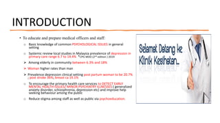 INTRODUCTION
• To educate and prepare medical officers and staff:
o Basic knowledge of common PSYCHOLOGICAL ISSUES in general
setting
o Systemic review local studies in Malaysia prevalence of depression in
primary care range 6.7 to 14.4% *CPG MDD (2nd edition ) 2019
Ø Among elderly in community between 6.3% and 18%
Ø Woman higher rates than man
Ø Prevalence depression clinical setting post partum woman to be 20.7%
; post stroke 36%; breast ca 19.1%
o To encourage the primary health care services to DETECT EARLY
MENTAL HEALTH ISSUES/ MINOR PSYCHIATRY ILLNESSES ( generalized
anxiety disorder, schizophrenia, depression etc) and improve help
seeking behaviour among the public
o Reduce stigma among staff as well as public via psychoeducation.
 