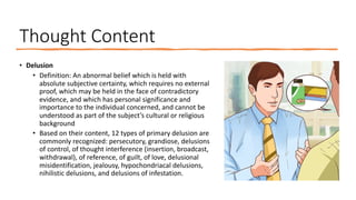 Thought Content
• Delusion
• Definition: An abnormal belief which is held with
absolute subjective certainty, which requires no external
proof, which may be held in the face of contradictory
evidence, and which has personal significance and
importance to the individual concerned, and cannot be
understood as part of the subject’s cultural or religious
background
• Based on their content, 12 types of primary delusion are
commonly recognized: persecutory, grandiose, delusions
of control, of thought interference (insertion, broadcast,
withdrawal), of reference, of guilt, of love, delusional
misidentification, jealousy, hypochondriacal delusions,
nihilistic delusions, and delusions of infestation.
 