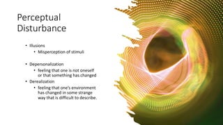 Perceptual
Disturbance
• Illusions
• Misperception of stimuli
• Depersonalization
• feeling that one is not oneself
or that something has changed
• Derealization
• feeling that one’s environment
has changed in some strange
way that is difficult to describe.
 
