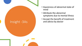 Insight -3As
• Awareness of abnormal state of
mind
• Attribute the abnormal
symptoms due to mental illness
• Accept the benefit of treatment
and advice by doctor
 