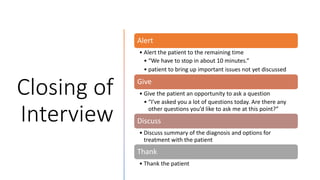 Closing of
Interview
Alert
• Alert the patient to the remaining time
• “We have to stop in about 10 minutes.”
• patient to bring up important issues not yet discussed
Give
• Give the patient an opportunity to ask a question
• “I’ve asked you a lot of questions today. Are there any
other questions you’d like to ask me at this point?”
Discuss
• Discuss summary of the diagnosis and options for
treatment with the patient
Thank
• Thank the patient
 