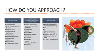 HOW DO YOU APPROACH?
HISTORY TAKING
• Chief complaint
• Onset of the symptoms
• Duration
• Triggering factor
• Protective factor
• Psychosocial
• Family history
• Premorbid personality
• Substance use
• Suicidal risk
• Aggression risk
• * Collaborative history
MENTAL STATE
EXAMINATION/PHYSICAL
EXAMINATION
• General appearance (
abnormal movement/
behaviour)
• Cooperative
• Speech
• Mood/ Affect
• Perceptual/Thought
disturbance
• Orientation
• Judgement
• Insight
• Any signs of self-harm
• Vital signs
INVESTIGATION
• Baseline investigation (
FBC/ BUSE /CREAT/LFT)
• ECG
• UPT
• Thyroid function test
• Biohazard screening
• Dementia work-out ( Vit
B12/ folate/ VDRL/ Ct
brain)
• CT brain ( TRO organicity)
 