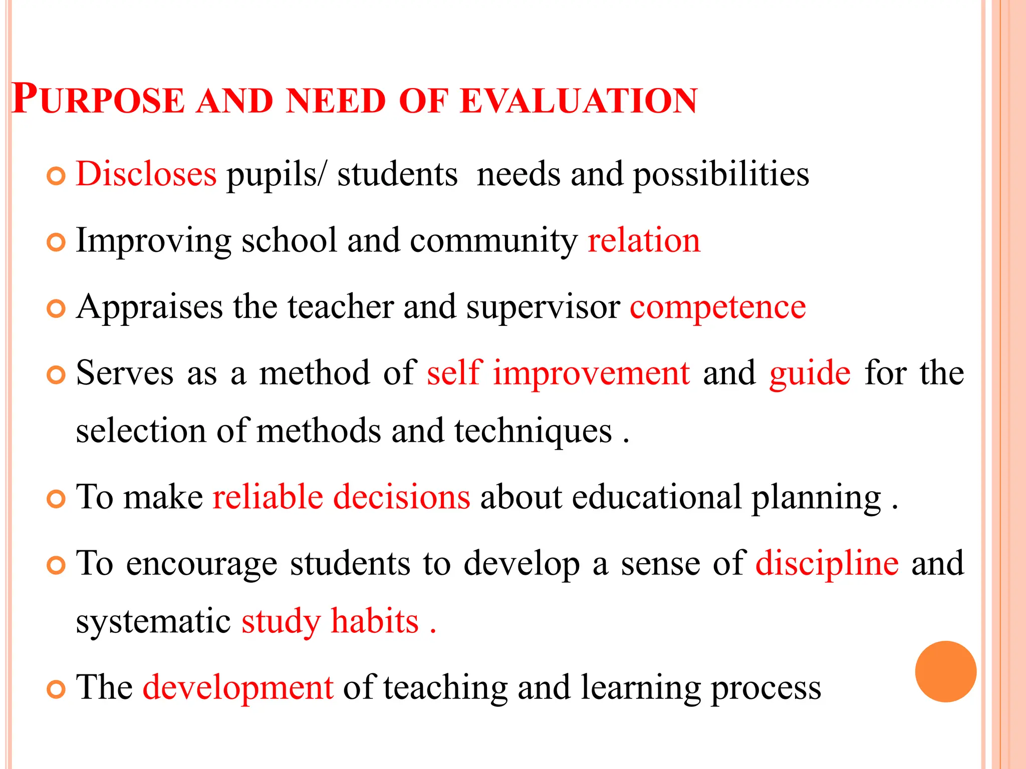 PURPOSE AND NEED OF EVALUATION
 Discloses pupils/ students needs and possibilities
 Improving school and community relation
 Appraises the teacher and supervisor competence
 Serves as a method of self improvement and guide for the
selection of methods and techniques .
 To make reliable decisions about educational planning .
 To encourage students to develop a sense of discipline and
systematic study habits .
 The development of teaching and learning process
 
