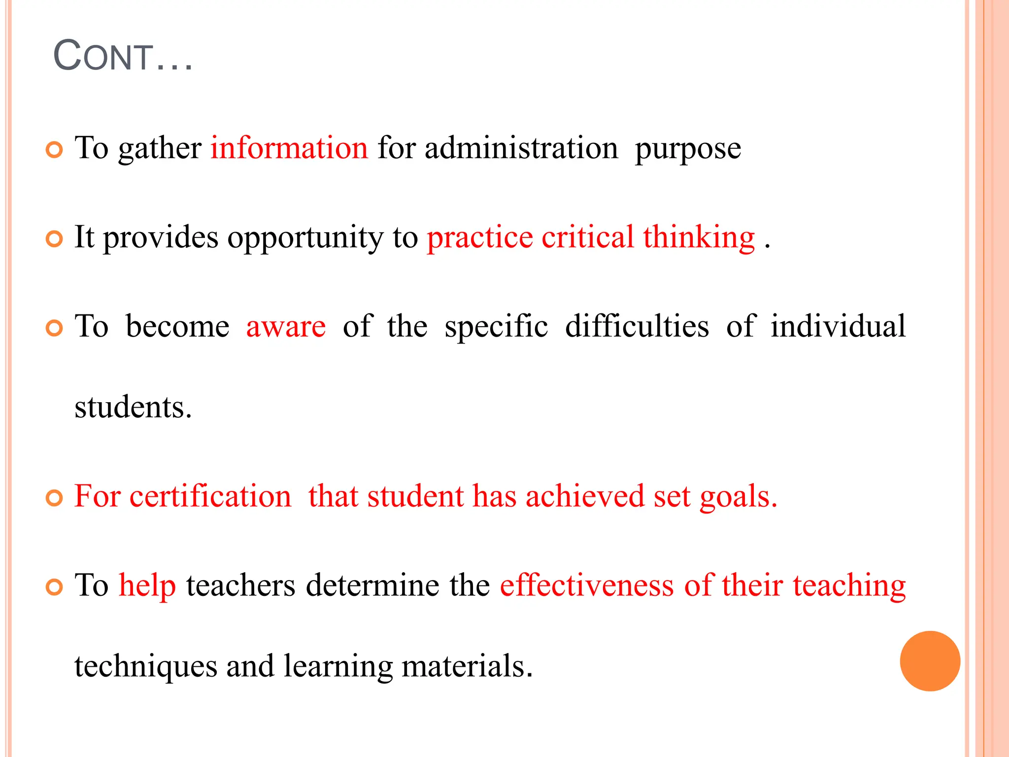 CONT…
 To gather information for administration purpose
 It provides opportunity to practice critical thinking .
 To become aware of the specific difficulties of individual
students.
 For certification that student has achieved set goals.
 To help teachers determine the effectiveness of their teaching
techniques and learning materials.
 