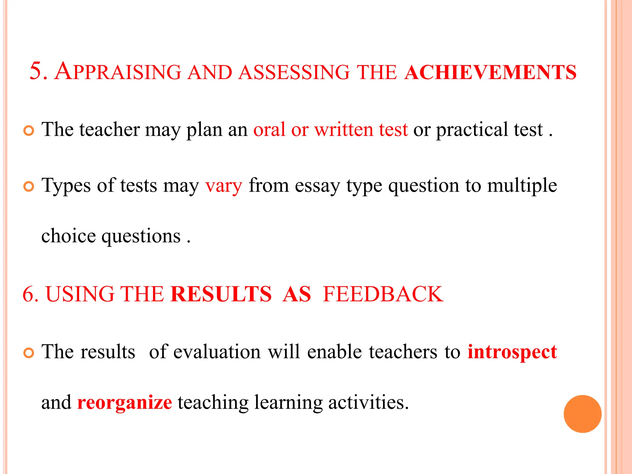 5. APPRAISING AND ASSESSING THE ACHIEVEMENTS
 The teacher may plan an oral or written test or practical test .
 Types of tests may vary from essay type question to multiple
choice questions .
6. USING THE RESULTS AS FEEDBACK
 The results of evaluation will enable teachers to introspect
and reorganize teaching learning activities.
 