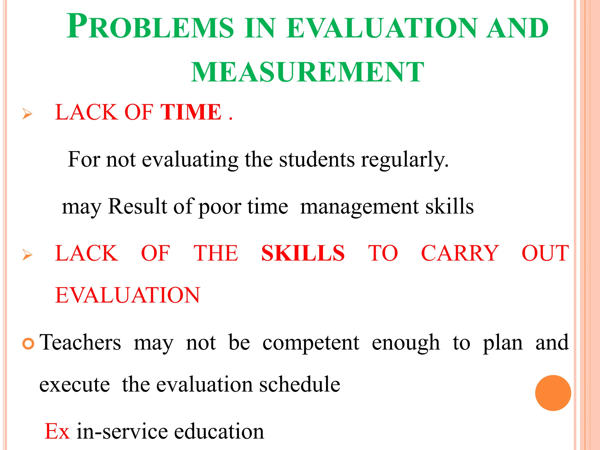 PROBLEMS IN EVALUATION AND
MEASUREMENT
 LACK OF TIME .
For not evaluating the students regularly.
may Result of poor time management skills
 LACK OF THE SKILLS TO CARRY OUT
EVALUATION
 Teachers may not be competent enough to plan and
execute the evaluation schedule
Ex in-service education
 