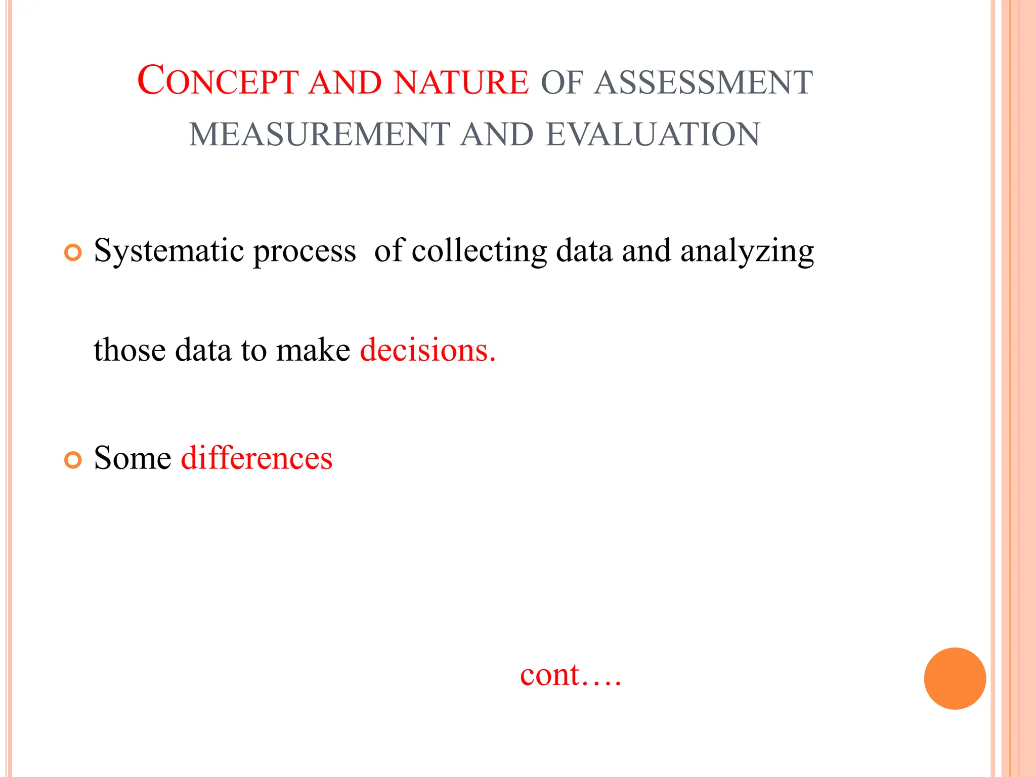 CONCEPT AND NATURE OF ASSESSMENT
MEASUREMENT AND EVALUATION
 Systematic process of collecting data and analyzing
those data to make decisions.
 Some differences
cont….
 