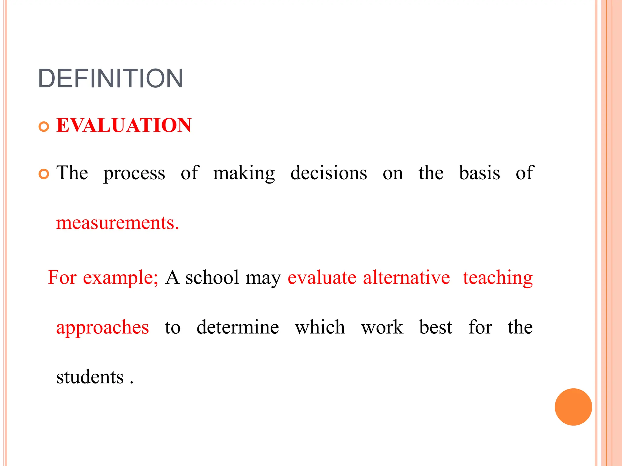 DEFINITION
 EVALUATION
 The process of making decisions on the basis of
measurements.
For example; A school may evaluate alternative teaching
approaches to determine which work best for the
students .
 