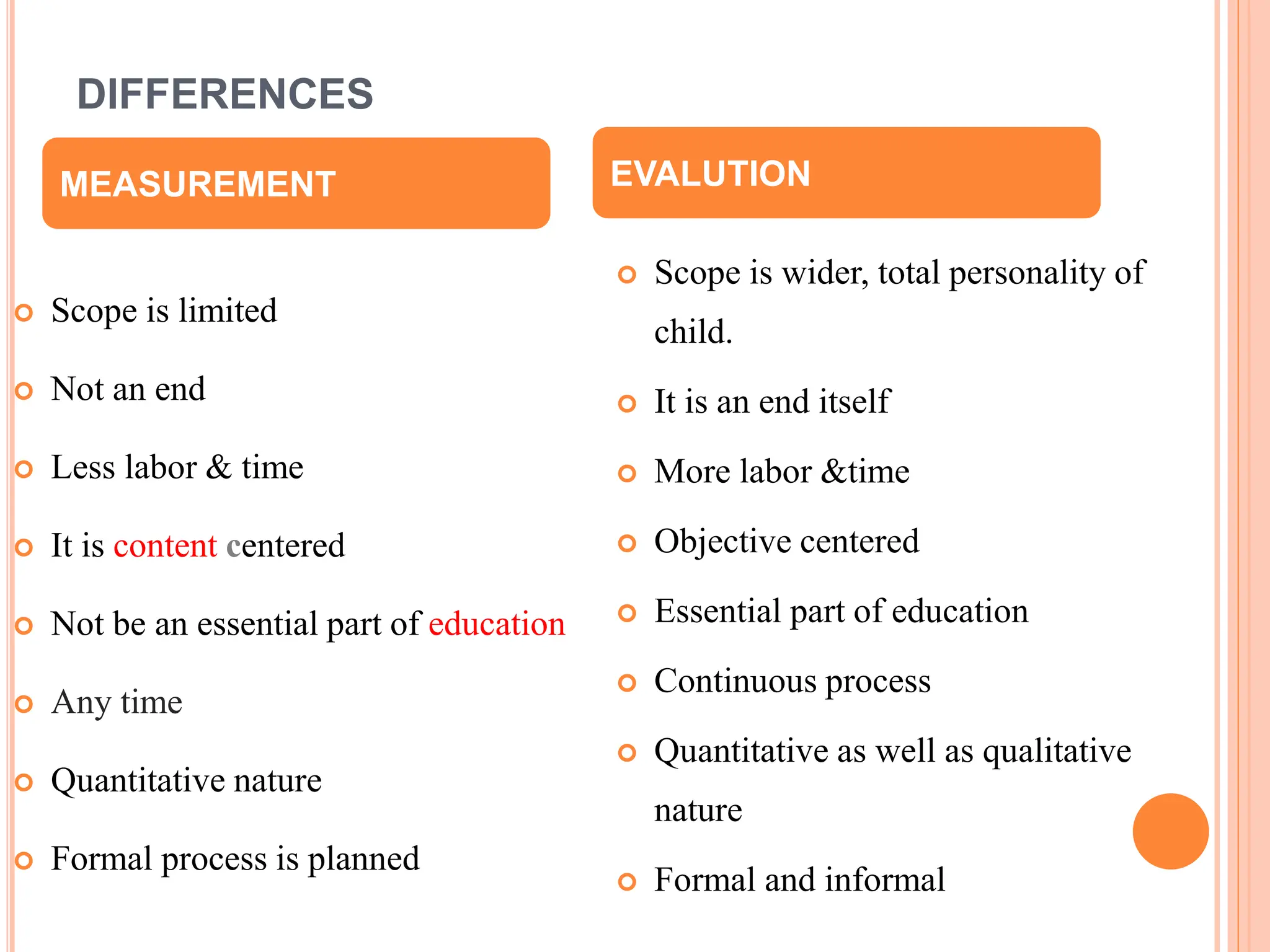 DIFFERENCES
 Scope is limited
 Not an end
 Less labor & time
 It is content centered
 Not be an essential part of education
 Any time
 Quantitative nature
 Formal process is planned
 Scope is wider, total personality of
child.
 It is an end itself
 More labor &time
 Objective centered
 Essential part of education
 Continuous process
 Quantitative as well as qualitative
nature
 Formal and informal
MEASUREMENT EVALUTION
 