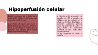 Hipoperfusión celular
Débito de oxígeno es el déficit de la
oxigenación hística en el tiempo que
ocurre durante el choque.
Los valores subrogados para medir el
débito de oxígeno incluyen el déficit de
bases y los valores de lactato, que se
comentan más adelante en la sección
de hipovolemia/hemorragia.
la hipoxia y la producción de
radicales de O2 o radicales de
nitrógeno que se producen en la
célula por el estado de choque. se
aumentan productos génicos,
como las proteínas de golpe de
calor, factor de crecimiento
endotelial vascular, óxido nítrico
sintasa inducible
(iNOS), oxigenasa de hem-1 y
citocinas.
 