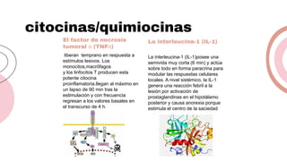 citocinas/quimiocinas
El factor de necrosis
tumoral α (TNFα)
La interleucina-1 (IL-1)
liberan temprano en respuesta a
estímulos lesivos. Los
monocitos,macrófagos
y los linfocitos T producen esta
potente citocina
proinflamatoria.llegan al máximo en
un lapso de 90 min tras la
estimulación y con frecuencia
regresan a los valores basales en
el transcurso de 4 h.
La interleucina-1 (IL-1)posee una
semivida muy corta (6 min) y actúa
sobre todo en forma paracrina para
modular las respuestas celulares
locales. A nivel sistémico, la IL-1
genera una reacción febril a la
lesión por activación de
prostaglandinas en el hipotálamo
posterior y causa anorexia porque
estimula el centro de la saciedad
 
