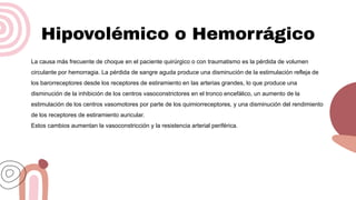 Hipovolémico o Hemorrágico
La causa más frecuente de choque en el paciente quirúrgico o con traumatismo es la pérdida de volumen
circulante por hemorragia. La pérdida de sangre aguda produce una disminución de la estimulación refleja de
los barorreceptores desde los receptores de estiramiento en las arterias grandes, lo que produce una
disminución de la inhibición de los centros vasoconstrictores en el tronco encefálico, un aumento de la
estimulación de los centros vasomotores por parte de los quimiorreceptores, y una disminución del rendimiento
de los receptores de estiramiento auricular.
Estos cambios aumentan la vasoconstricción y la resistencia arterial periférica.
 