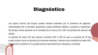 Diagnóstico
Los signos clínicos del choque pueden hacerse evidentes por la presencia de agitación,
extremidades frías y húmedas, taquicardia, pulsos periféricos débiles o ausentes e hipotensión.
Tal choque clínico aparente es el resultado de al menos 25 a 30% de pérdida del volumen de
sangre.
La pérdida de hasta 15% del volumen circulante (700 a 750 mL para un paciente de 70 kg)
puede producir poco en términos de síntomas evidentes, mientras que la pérdida de hasta 30%
del volumen circulante (1.5 L) puede producir taquicardia leve, taquipnea y ansiedad.
 