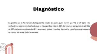 Diagnóstico
Es posible que la hipotensión, la taquicardia notable (es decir, pulso mayor que 110 a 120 bpm) y la
confusión no sean evidentes hasta que se haya perdido más de 30% del volumen sanguíneo; la pérdida
de 40% del volumen circulante (2 L) acarrea un peligro inmediato de muerte y, por lo general, requiere
un control quirúrgico de la hemorragia.
 