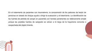 En el tratamiento de pacientes con traumatismo, la comprensión de los patrones de lesión de
personas en estado de choque ayuda a dirigir la evaluación y el tratamiento. La identificación de
las fuentes de pérdida de sangre en pacientes con heridas penetrantes es relativamente simple
porque las posibles fuentes de sangrado se ubican a lo largo de la trayectoria conocida o
sospechada del objeto hiriente.
 