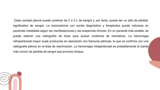 Cada cavidad pleural puede contener de 2 a 3 L de sangre y, por tanto, puede ser un sitio de pérdida
significativa de sangre. La toracostomía con sonda diagnóstica y terapéutica puede indicarse en
pacientes inestables según las manifestaciones y las sospechas clínicas. En un paciente más estable, se
puede obtener una radiografía de tórax para buscar evidencia de hemotórax. La hemorragia
retroperitoneal mayor suele producirse en asociación con fracturas pélvicas, lo que se confirma con una
radiografía pélvica en el área de reanimación. La hemorragia intraperitoneal es probablemente la fuente
más común de pérdida de sangre que provoca choque.
 