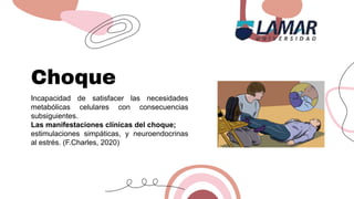 Choque
Incapacidad de satisfacer las necesidades
metabólicas celulares con consecuencias
subsiguientes.
Las manifestaciones clínicas del choque;
estimulaciones simpáticas, y neuroendocrinas
al estrés. (F.Charles, 2020)
 