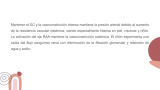 Mantener el GC y la vasoconstricción intensa mantiene la presión arterial debido al aumento
de la resistencia vascular sistémica, siendo especialmente intensa en piel, vísceras y riñón.
La activación del eje RAA mantiene la vasoconstricción sistémica. El riñón experimenta una
caída del flujo sanguíneo renal con disminución de la filtración glomerular y retención de
agua y sodio.
 
