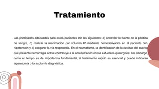Tratamiento
Las prioridades adecuadas para estos pacientes son las siguientes: a) controlar la fuente de la pérdida
de sangre, b) realizar la reanimación por volumen IV mediante hemoderivados en el paciente con
hipotensión y c) asegurar la vía respiratoria. En el traumatismo, la identificación de la cavidad del cuerpo
que presenta hemorragia activa contribuye a la concentración en los esfuerzos quirúrgicos; sin embargo,
como el tiempo es de importancia fundamental, el tratamiento rápido es esencial y puede indicarse
laparotomía o toracotomía diagnóstica.
 