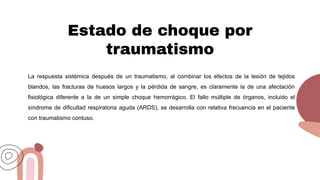 Estado de choque por
traumatismo
La respuesta sistémica después de un traumatismo, al combinar los efectos de la lesión de tejidos
blandos, las fracturas de huesos largos y la pérdida de sangre, es claramente la de una afectación
fisiológica diferente a la de un simple choque hemorrágico. El fallo múltiple de órganos, incluido el
síndrome de dificultad respiratoria aguda (ARDS), se desarrolla con relativa frecuencia en el paciente
con traumatismo contuso.
 