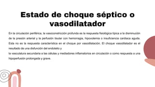Estado de choque séptico o
vasodilatador
En la circulación periférica, la vasoconstricción profunda es la respuesta fisiológica típica a la disminución
de la presión arterial y la perfusión tisular con hemorragia, hipovolemia o insuficiencia cardiaca aguda.
Esta no es la respuesta característica en el choque por vasodilatación. El choque vasodilatador es el
resultado de una disfunción del endotelio y
la vasculatura secundaria a las células y mediadores inflamatorios en circulación o como respuesta a una
hipoperfusión prolongada y grave.
 