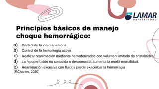 Principios básicos de manejo
choque hemorrágico:
a) Control de la vía respiratoria
b) Control de la hemorragia activa
c) Realizar reanimación mediante hemoderivados con volumen limitado de cristaloides
d) La hipoperfusión no conocida o desconocida aumenta la morbi-mortalidad.
e) Reanimación excesiva con fluidos puede exacerbar la hemorragia
(F.Charles, 2020)
 